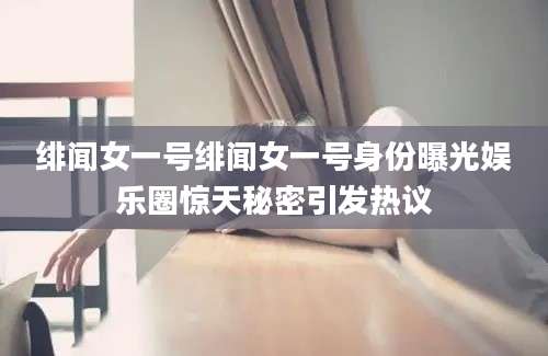 绯闻女一号绯闻女一号身份曝光娱乐圈惊天秘密引发热议