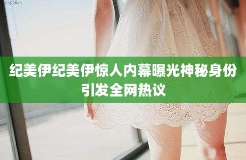 纪美伊纪美伊惊人内幕曝光神秘身份引发全网热议