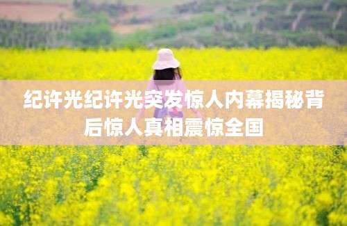 纪许光纪许光突发惊人内幕揭秘背后惊人真相震惊全国