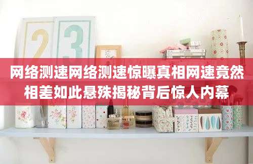 网络测速网络测速惊曝真相网速竟然相差如此悬殊揭秘背后惊人内幕