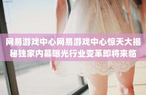 网易游戏中心网易游戏中心惊天大揭秘独家内幕曝光行业变革即将来临