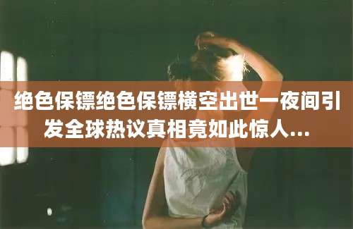 绝色保镖绝色保镖横空出世一夜间引发全球热议真相竟如此惊人...