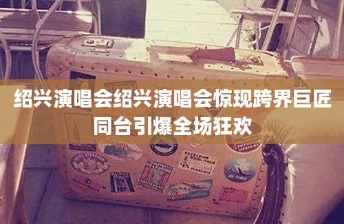 绍兴演唱会绍兴演唱会惊现跨界巨匠同台引爆全场狂欢