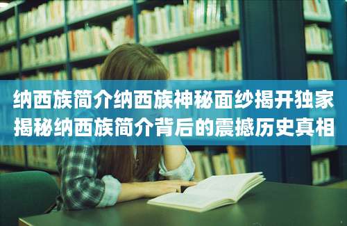 纳西族简介纳西族神秘面纱揭开独家揭秘纳西族简介背后的震撼历史真相