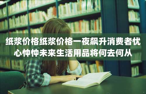 纸浆价格纸浆价格一夜飙升消费者忧心忡忡未来生活用品将何去何从