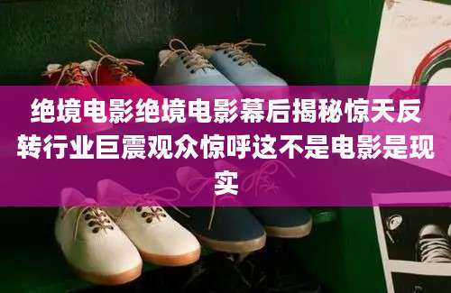 绝境电影绝境电影幕后揭秘惊天反转行业巨震观众惊呼这不是电影是现实