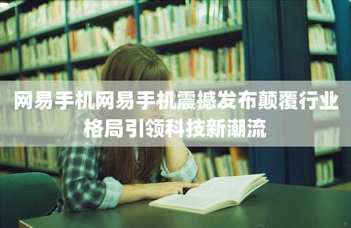 网易手机网易手机震撼发布颠覆行业格局引领科技新潮流