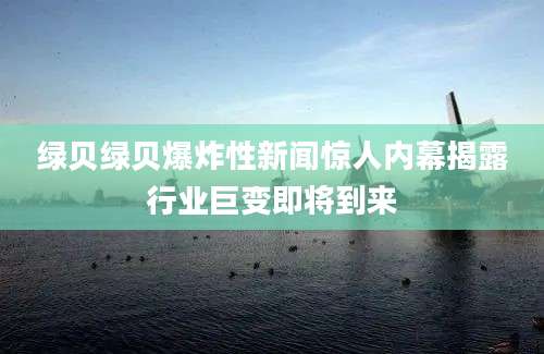 绿贝绿贝爆炸性新闻惊人内幕揭露行业巨变即将到来