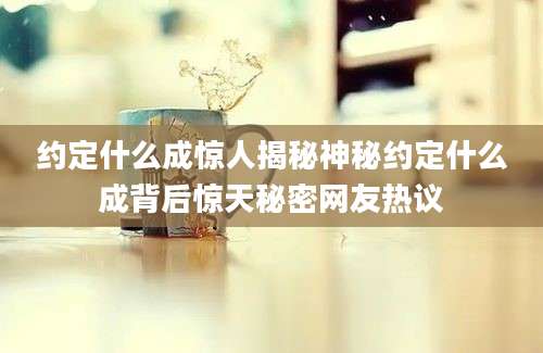 约定什么成惊人揭秘神秘约定什么成背后惊天秘密网友热议