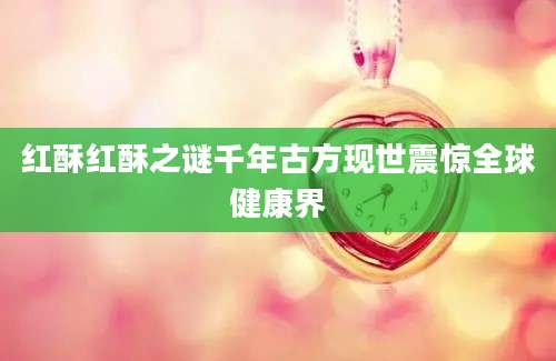 红酥红酥之谜千年古方现世震惊全球健康界