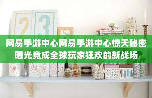网易手游中心网易手游中心惊天秘密曝光竟成全球玩家狂欢的新战场
