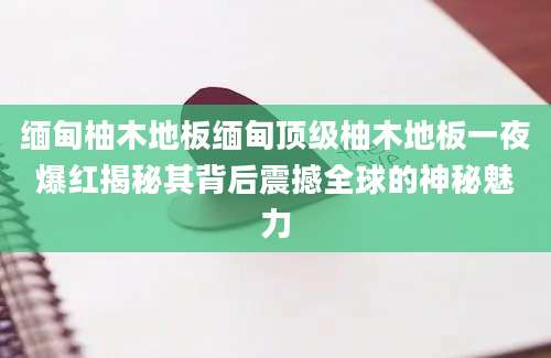 缅甸柚木地板缅甸顶级柚木地板一夜爆红揭秘其背后震撼全球的神秘魅力