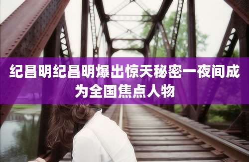 纪昌明纪昌明爆出惊天秘密一夜间成为全国焦点人物
