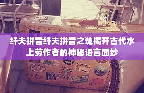 纤夫拼音纤夫拼音之谜揭开古代水上劳作者的神秘语言面纱