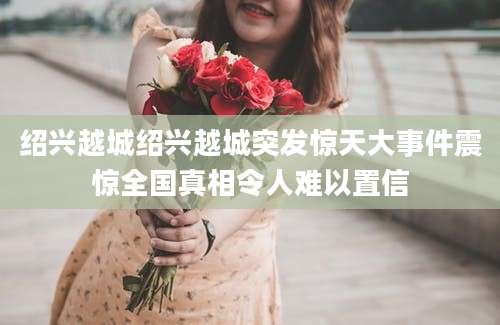 绍兴越城绍兴越城突发惊天大事件震惊全国真相令人难以置信
