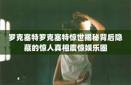 罗克塞特罗克塞特惊世揭秘背后隐藏的惊人真相震惊娱乐圈