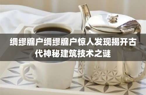绸缪牖户绸缪牖户惊人发现揭开古代神秘建筑技术之谜