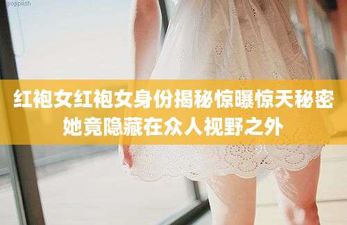 红袍女红袍女身份揭秘惊曝惊天秘密她竟隐藏在众人视野之外