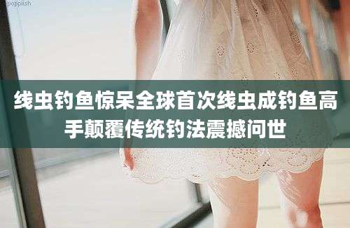 线虫钓鱼惊呆全球首次线虫成钓鱼高手颠覆传统钓法震撼问世