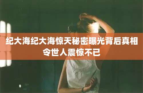 纪大海纪大海惊天秘密曝光背后真相令世人震惊不已