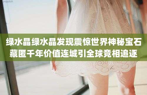 绿水晶绿水晶发现震惊世界神秘宝石藏匿千年价值连城引全球竞相追逐