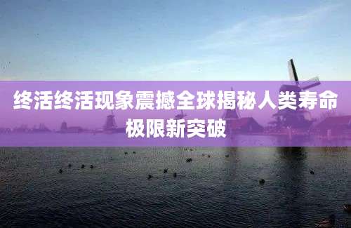 终活终活现象震撼全球揭秘人类寿命极限新突破