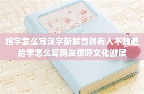 给字怎么写汉字新解竟然有人不知道给字怎么写网友惊呼文化断层
