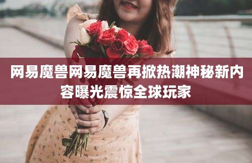网易魔兽网易魔兽再掀热潮神秘新内容曝光震惊全球玩家