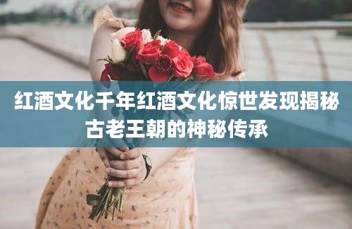 红酒文化千年红酒文化惊世发现揭秘古老王朝的神秘传承