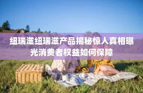 纽瑞滋纽瑞滋产品揭秘惊人真相曝光消费者权益如何保障