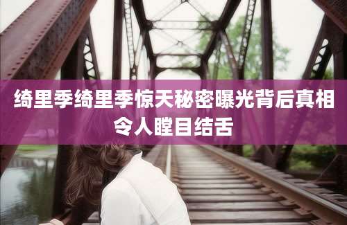 绮里季绮里季惊天秘密曝光背后真相令人瞠目结舌