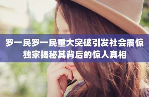 罗一民罗一民重大突破引发社会震惊独家揭秘其背后的惊人真相