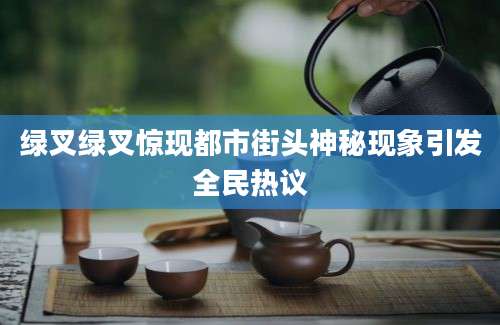 绿叉绿叉惊现都市街头神秘现象引发全民热议