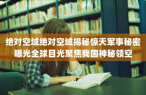 绝对空域绝对空域揭秘惊天军事秘密曝光全球目光聚焦我国神秘领空