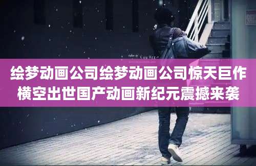 绘梦动画公司绘梦动画公司惊天巨作横空出世国产动画新纪元震撼来袭