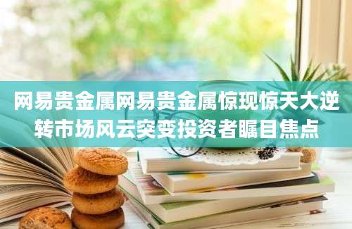 网易贵金属网易贵金属惊现惊天大逆转市场风云突变投资者瞩目焦点