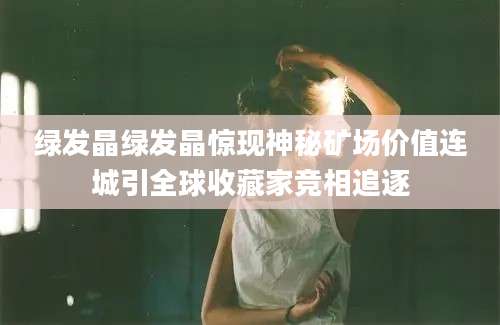 绿发晶绿发晶惊现神秘矿场价值连城引全球收藏家竞相追逐
