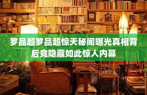 罗品超罗品超惊天秘闻曝光真相背后竟隐藏如此惊人内幕