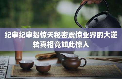 纪事纪事揭惊天秘密震惊业界的大逆转真相竟如此惊人