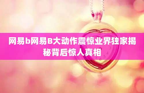 网易b网易B大动作震惊业界独家揭秘背后惊人真相