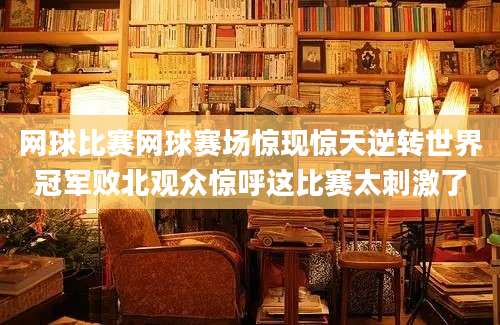 网球比赛网球赛场惊现惊天逆转世界冠军败北观众惊呼这比赛太刺激了
