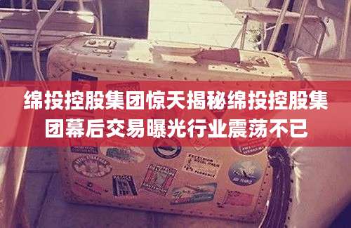 绵投控股集团惊天揭秘绵投控股集团幕后交易曝光行业震荡不已