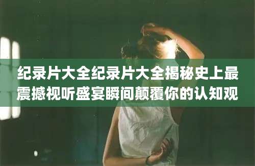 纪录片大全纪录片大全揭秘史上最震撼视听盛宴瞬间颠覆你的认知观