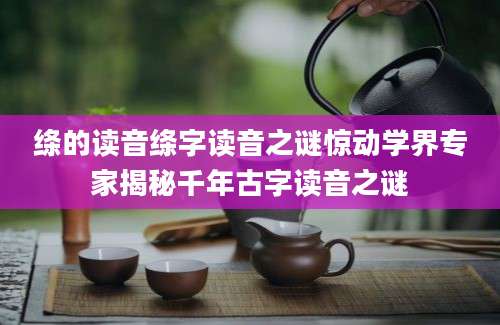 绦的读音绦字读音之谜惊动学界专家揭秘千年古字读音之谜