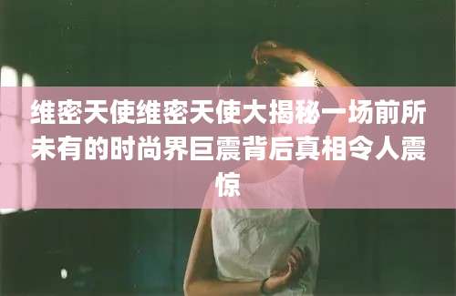 维密天使维密天使大揭秘一场前所未有的时尚界巨震背后真相令人震惊