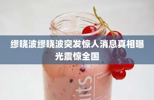 缪晓波缪晓波突发惊人消息真相曝光震惊全国