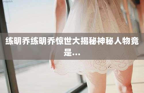 练明乔练明乔惊世大揭秘神秘人物竟是...