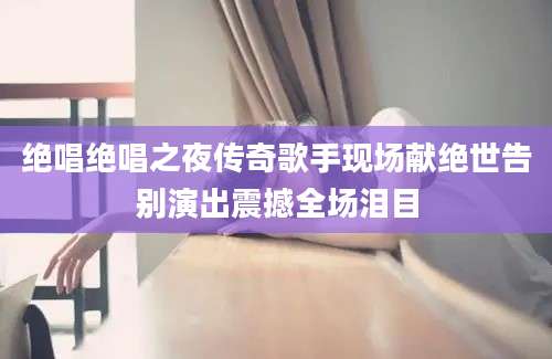 绝唱绝唱之夜传奇歌手现场献绝世告别演出震撼全场泪目