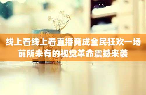 线上看线上看直播竟成全民狂欢一场前所未有的视觉革命震撼来袭