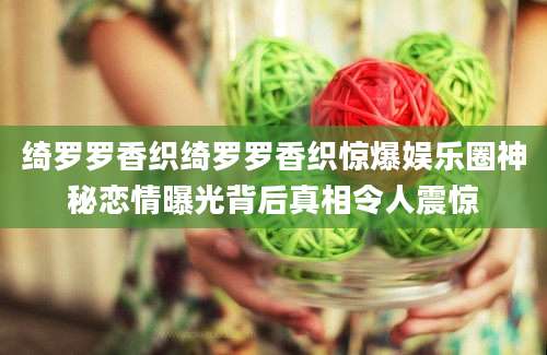 绮罗罗香织绮罗罗香织惊爆娱乐圈神秘恋情曝光背后真相令人震惊